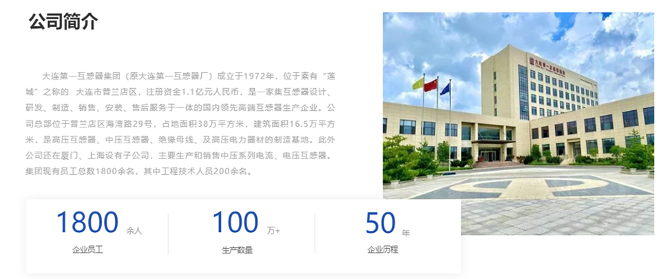 大連第一互感器集團(tuán)（原大連第一互感器廠）成立于1972年，位于素有“蓮城”之稱的  大連市普蘭店區(qū)，注冊(cè)資金1.1億元人民幣，是一家集互感器設(shè)計(jì)、研發(fā)、制造、銷售、安裝、售后服務(wù)于一體的國(guó)內(nèi)領(lǐng)先高端互感器生產(chǎn)企業(yè)。公司總部位于普蘭店區(qū)海灣路29號(hào)，占地面積38萬(wàn)平方米，建筑面積16.5萬(wàn)平方米，是高壓互感器、中壓互感器、絕緣母線、及高壓電力器材的制造基地。此外公司還在廈門、上海設(shè)有子公司，主要生產(chǎn)和銷售中壓系列電流、電壓互感器。集團(tuán)現(xiàn)有員工總數(shù)1800余名，其中工程技術(shù)人員200余名。